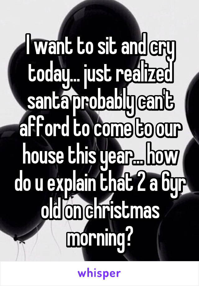 I want to sit and cry today... just realized santa probably can't afford to come to our house this year... how do u explain that 2 a 6yr old on christmas morning?