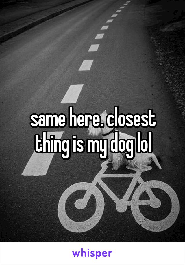 same here. closest thing is my dog lol