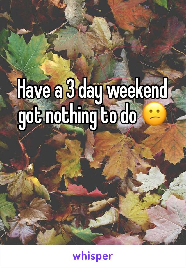 Have a 3 day weekend got nothing to do 😕