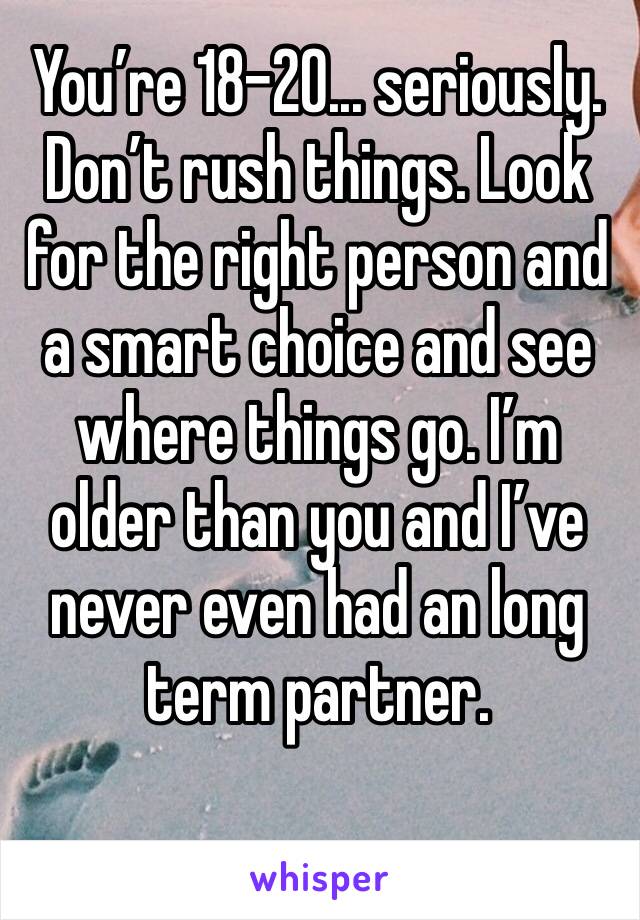 You’re 18-20... seriously. Don’t rush things. Look for the right person and a smart choice and see where things go. I’m older than you and I’ve never even had an long term partner.