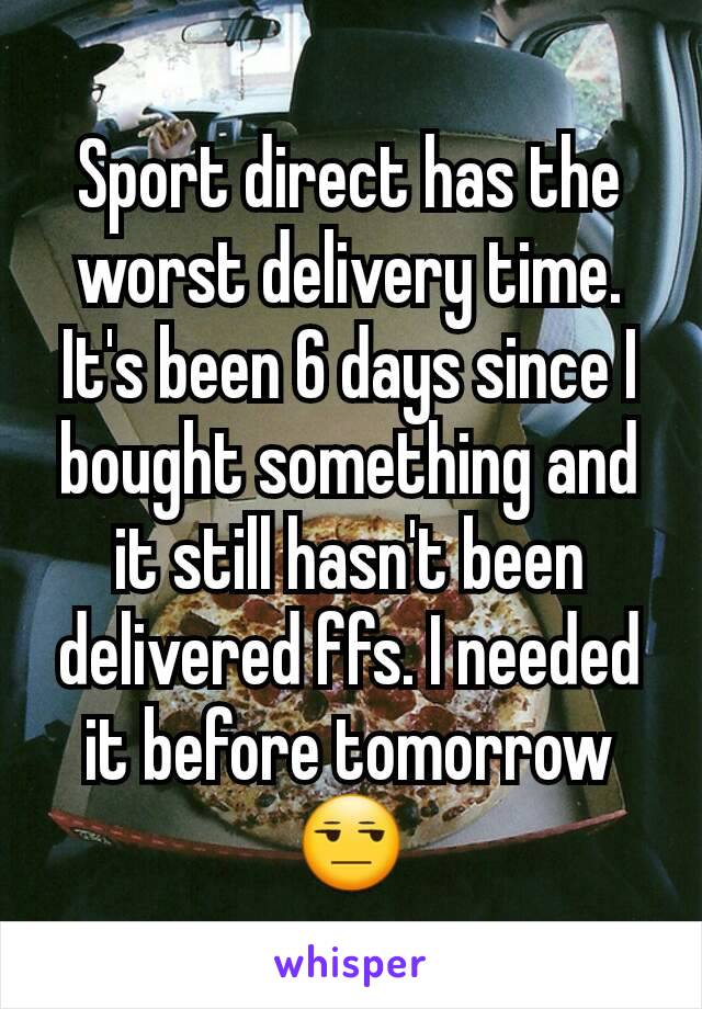 Sport direct has the worst delivery time. It's been 6 days since I bought something and it still hasn't been delivered ffs. I needed it before tomorrow😒