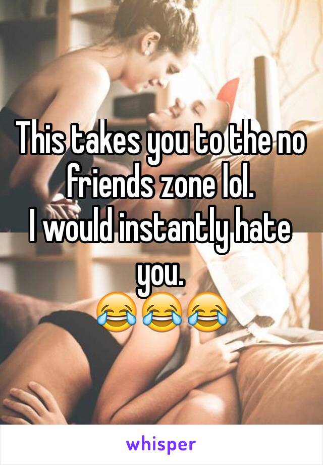 This takes you to the no friends zone lol. 
I would instantly hate you. 
😂😂😂
