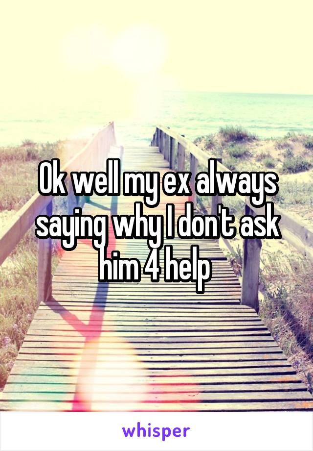 Ok well my ex always saying why I don't ask him 4 help 