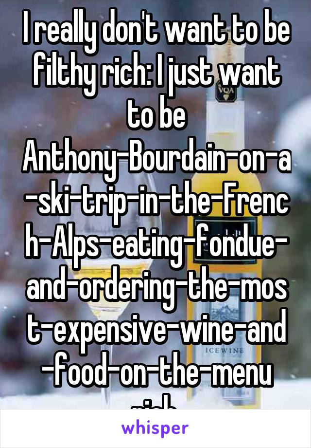 I really don't want to be filthy rich: I just want to be Anthony-Bourdain-on-a-ski-trip-in-the-French-Alps-eating-fondue-and-ordering-the-most-expensive-wine-and-food-on-the-menu rich.