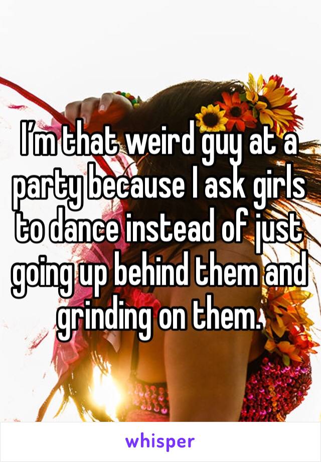 I’m that weird guy at a party because I ask girls to dance instead of just going up behind them and grinding on them. 