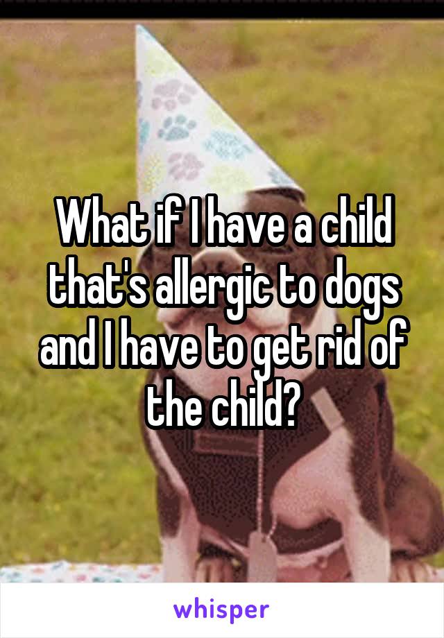 What if I have a child that's allergic to dogs and I have to get rid of the child?