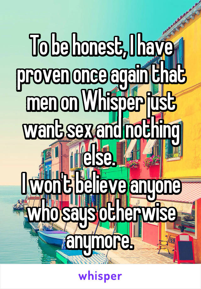 To be honest, I have proven once again that men on Whisper just want sex and nothing else. 
I won't believe anyone who says otherwise anymore. 