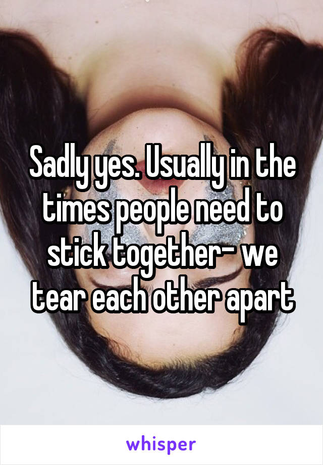 Sadly yes. Usually in the times people need to stick together- we tear each other apart