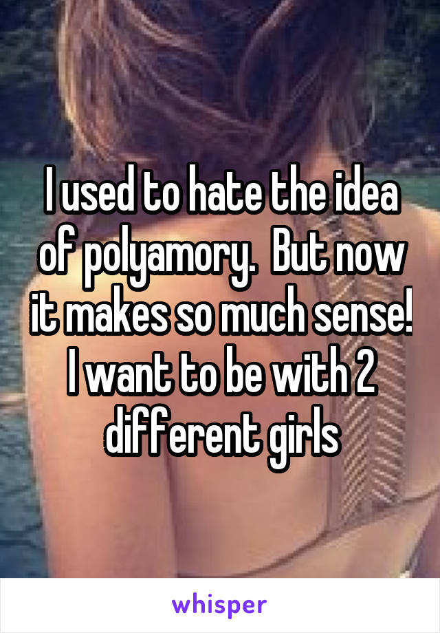 I used to hate the idea of polyamory.  But now it makes so much sense! I want to be with 2 different girls
