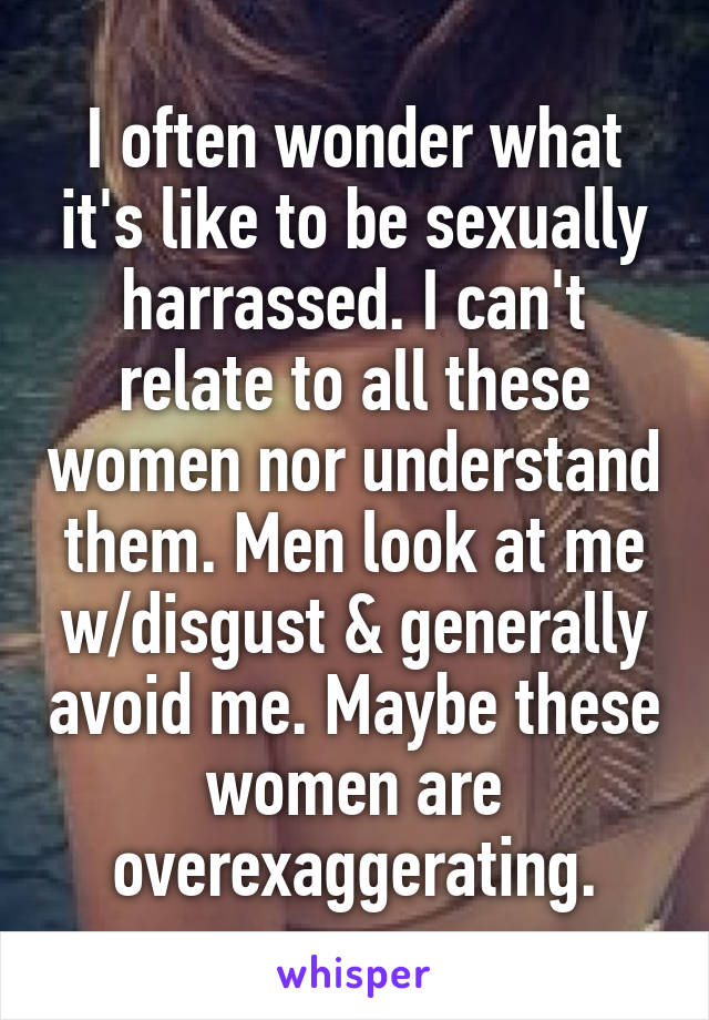 I often wonder what it's like to be sexually harrassed. I can't relate to all these women nor understand them. Men look at me w/disgust & generally avoid me. Maybe these women are overexaggerating.