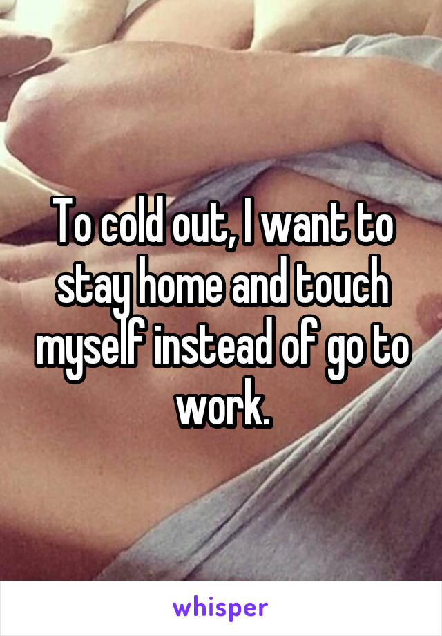 To cold out, I want to stay home and touch myself instead of go to work.