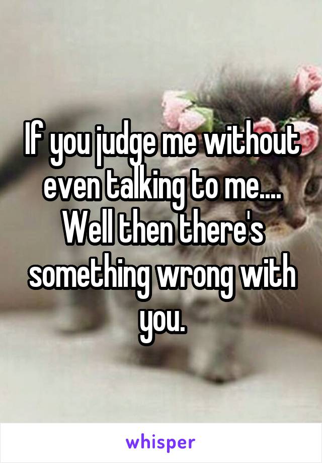 If you judge me without even talking to me.... Well then there's something wrong with you.