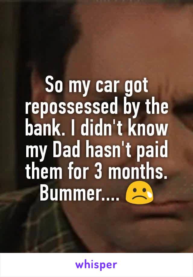 So my car got repossessed by the bank. I didn't know my Dad hasn't paid them for 3 months.
Bummer.... 😢