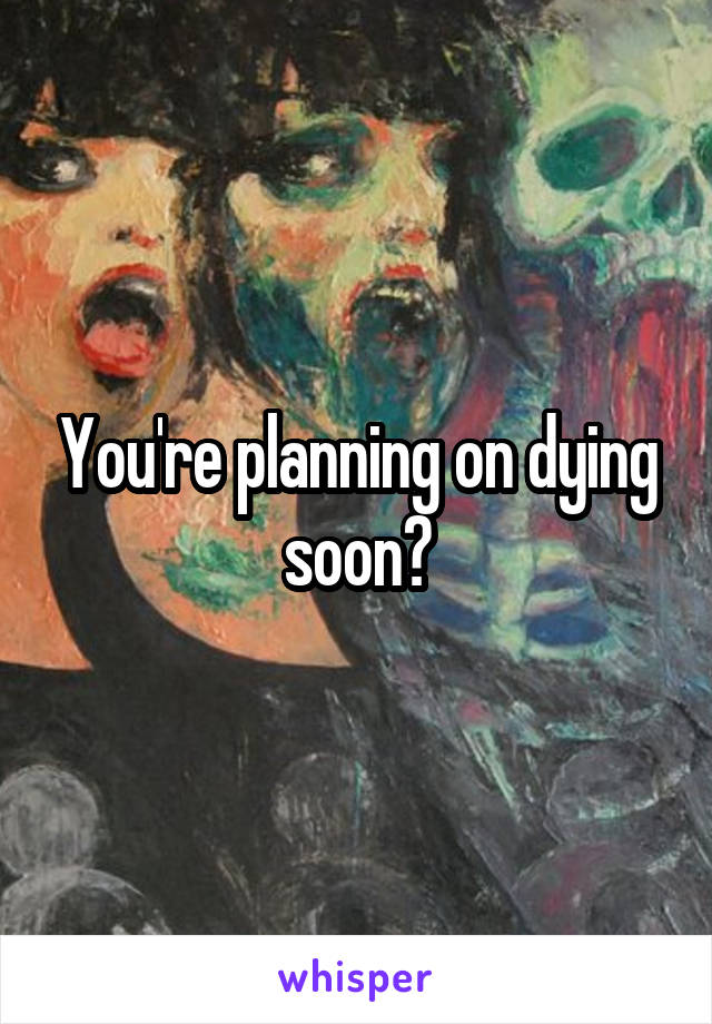 You're planning on dying soon?