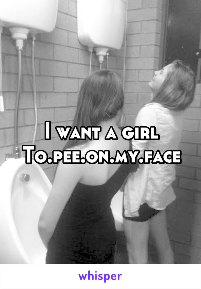 I want a girl
To.pee.on.my.face