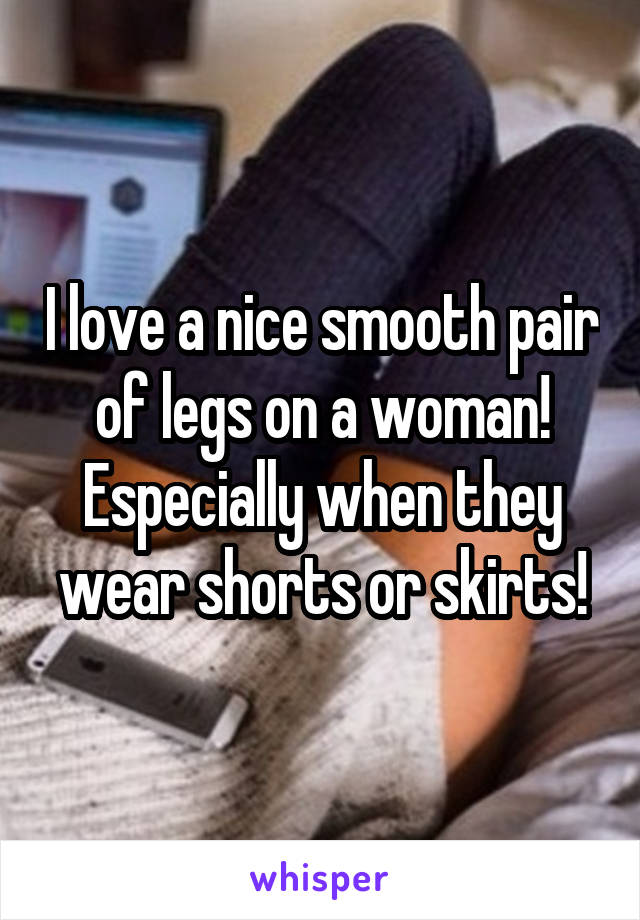 I love a nice smooth pair of legs on a woman! Especially when they wear shorts or skirts!
