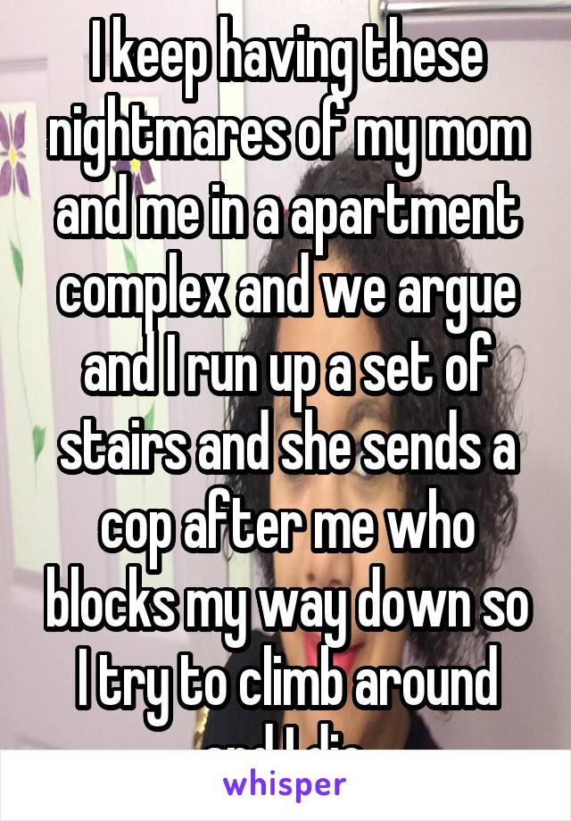 I keep having these nightmares of my mom and me in a apartment complex and we argue and I run up a set of stairs and she sends a cop after me who blocks my way down so I try to climb around and I die.