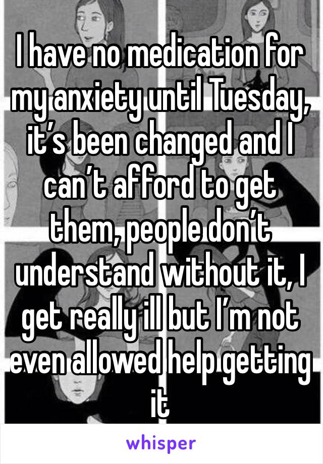 I have no medication for my anxiety until Tuesday, it’s been changed and I can’t afford to get them, people don’t understand without it, I get really ill but I’m not even allowed help getting it