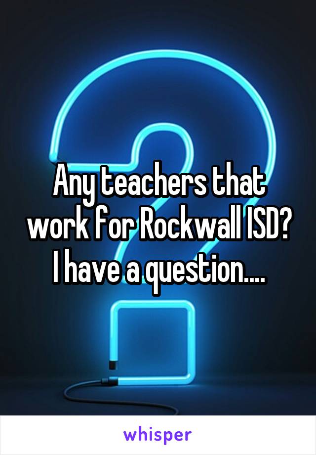 Any teachers that work for Rockwall ISD? I have a question....