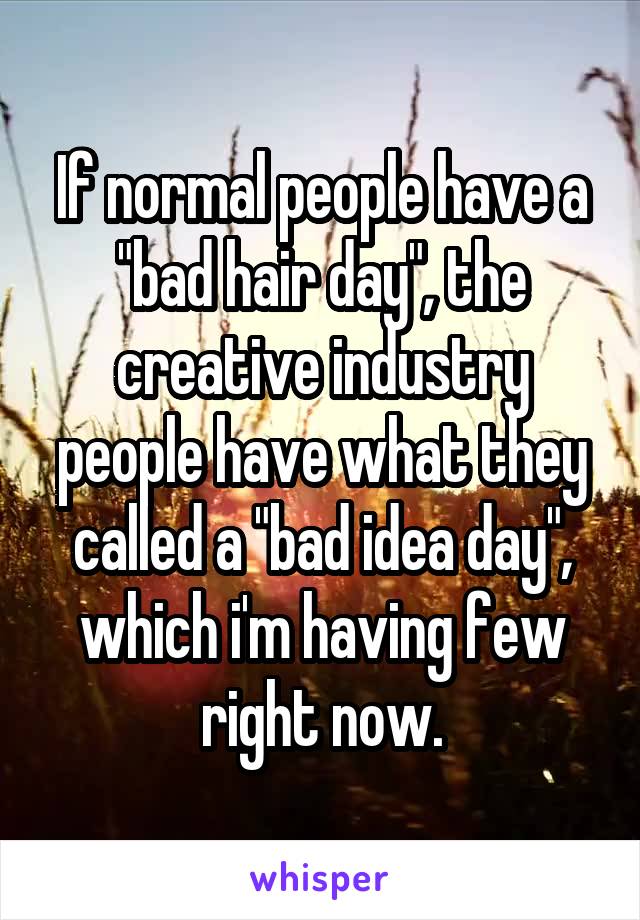 If normal people have a "bad hair day", the creative industry people have what they called a "bad idea day", which i'm having few right now.