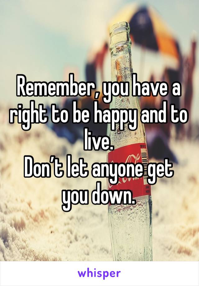 Remember, you have a right to be happy and to live.
Don’t let anyone get you down.