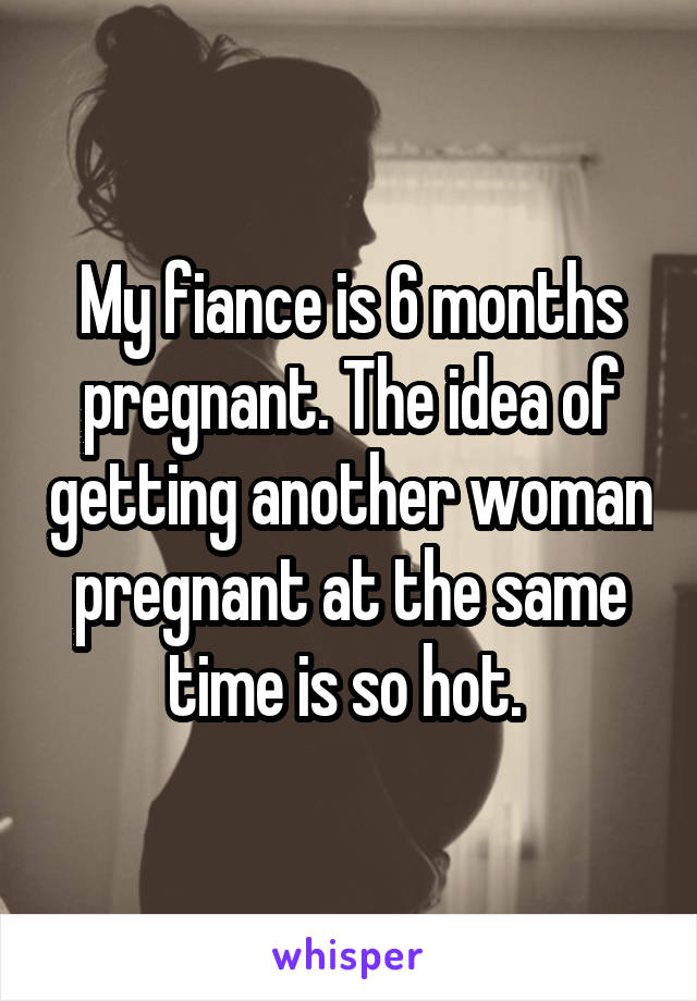 My fiance is 6 months pregnant. The idea of getting another woman pregnant at the same time is so hot. 