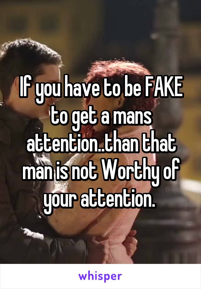 If you have to be FAKE to get a mans attention..than that man is not Worthy of your attention. 