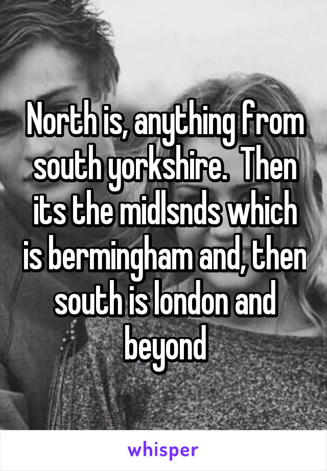 North is, anything from south yorkshire.  Then its the midlsnds which is bermingham and, then south is london and beyond