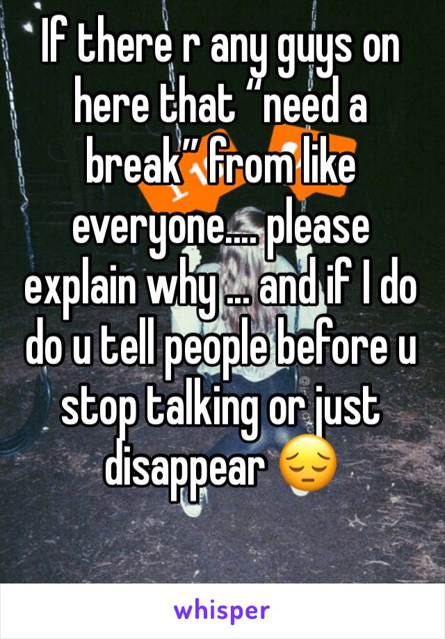 If there r any guys on here that “need a break” from like everyone.... please explain why ... and if I do do u tell people before u stop talking or just disappear 😔