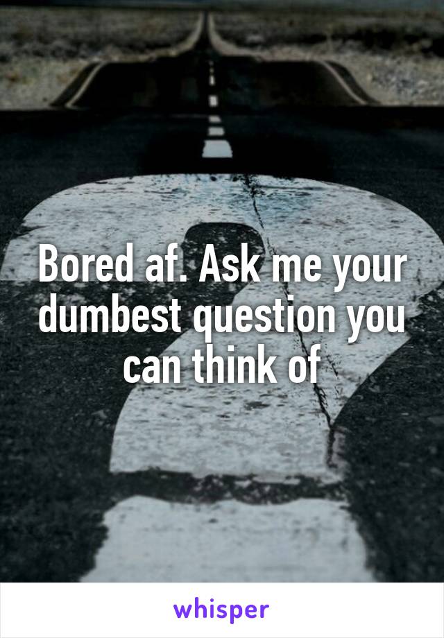 Bored af. Ask me your dumbest question you can think of