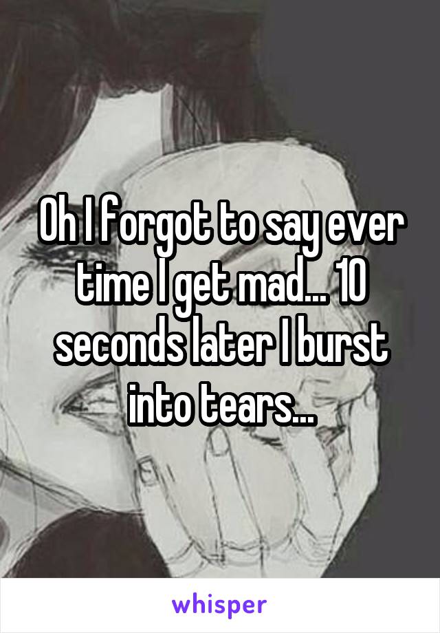 Oh I forgot to say ever time I get mad... 10 seconds later I burst into tears...