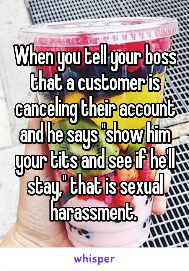 When you tell your boss that a customer is canceling their account and he says "show him your tits and see if he'll stay," that is sexual harassment. 