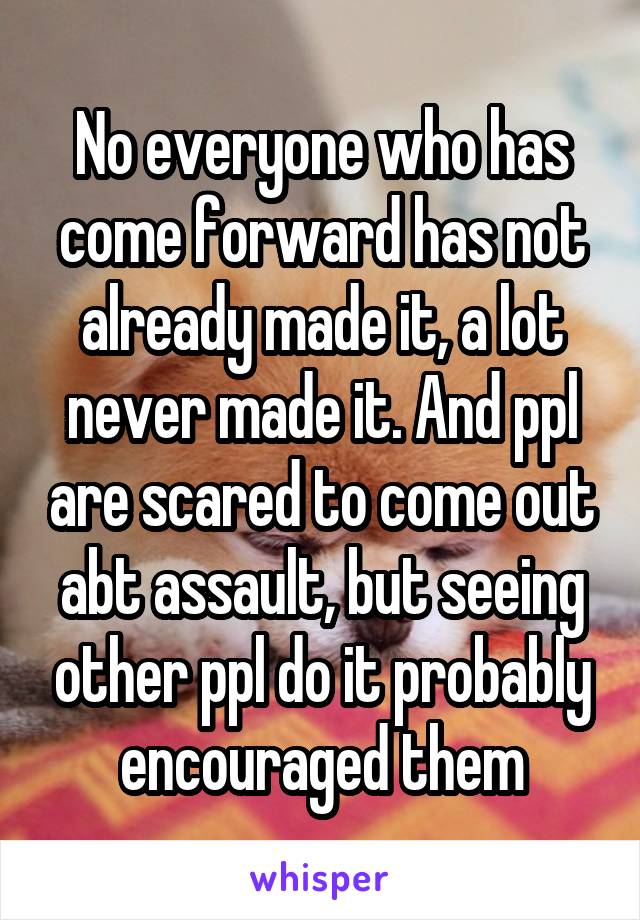 No everyone who has come forward has not already made it, a lot never made it. And ppl are scared to come out abt assault, but seeing other ppl do it probably encouraged them