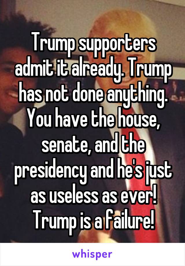Trump supporters admit it already. Trump has not done anything. You have the house, senate, and the presidency and he's just as useless as ever! Trump is a failure!