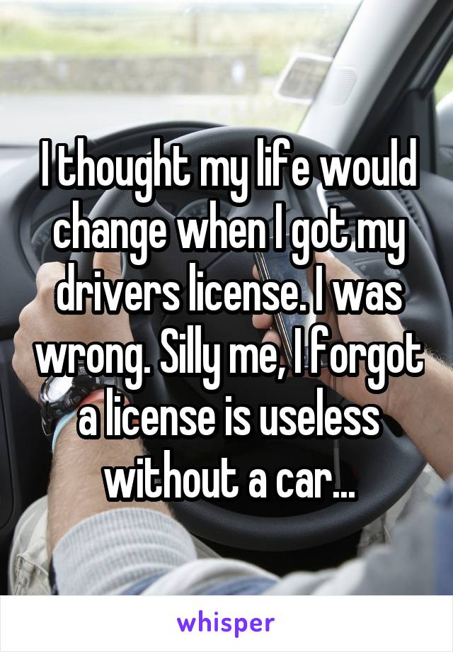 I thought my life would change when I got my drivers license. I was wrong. Silly me, I forgot a license is useless without a car...