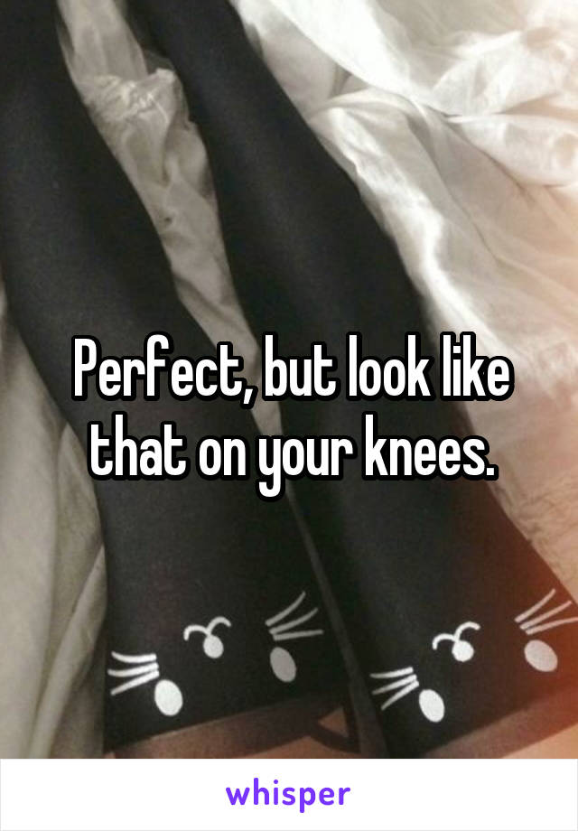 Perfect, but look like that on your knees.