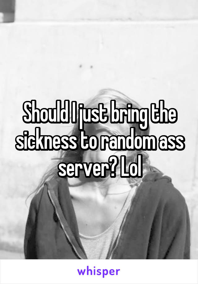 Should I just bring the sickness to random ass server? Lol