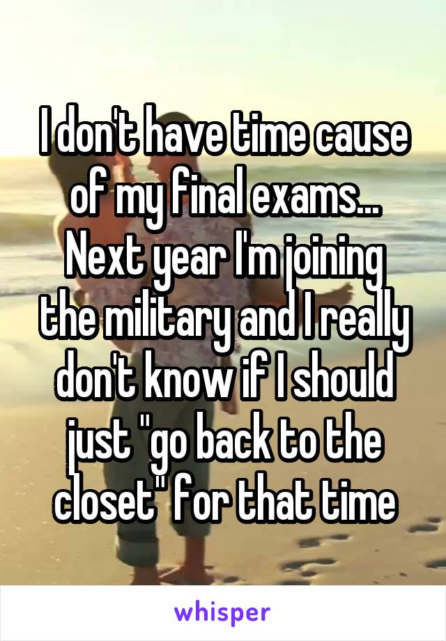 I don't have time cause of my final exams...
Next year I'm joining the military and I really don't know if I should just "go back to the closet" for that time
