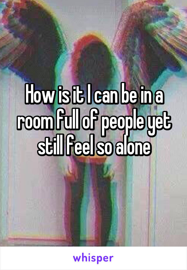 How is it I can be in a room full of people yet still feel so alone
