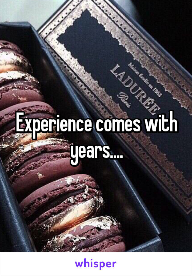 Experience comes with years....