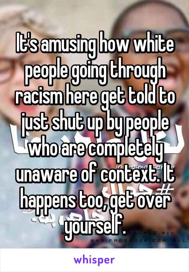 It's amusing how white people going through racism here get told to just shut up by people who are completely unaware of context. It happens too, get over yourself.