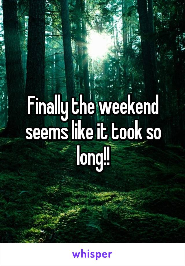 Finally the weekend seems like it took so long!!
