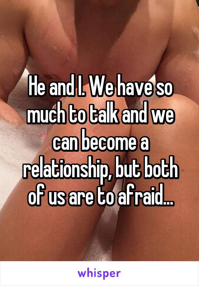 He and I. We have so much to talk and we can become a relationship, but both of us are to afraid...