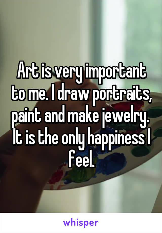 Art is very important to me. I draw portraits, paint and make jewelry.  It is the only happiness I feel.