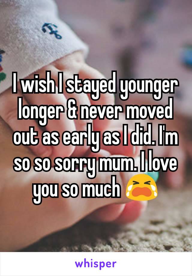 I wish I stayed younger longer & never moved out as early as I did. I'm so so sorry mum. I love you so much 😭