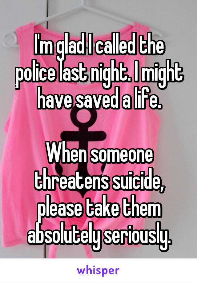 I'm glad I called the police last night. I might have saved a life.

When someone threatens suicide, please take them absolutely seriously.