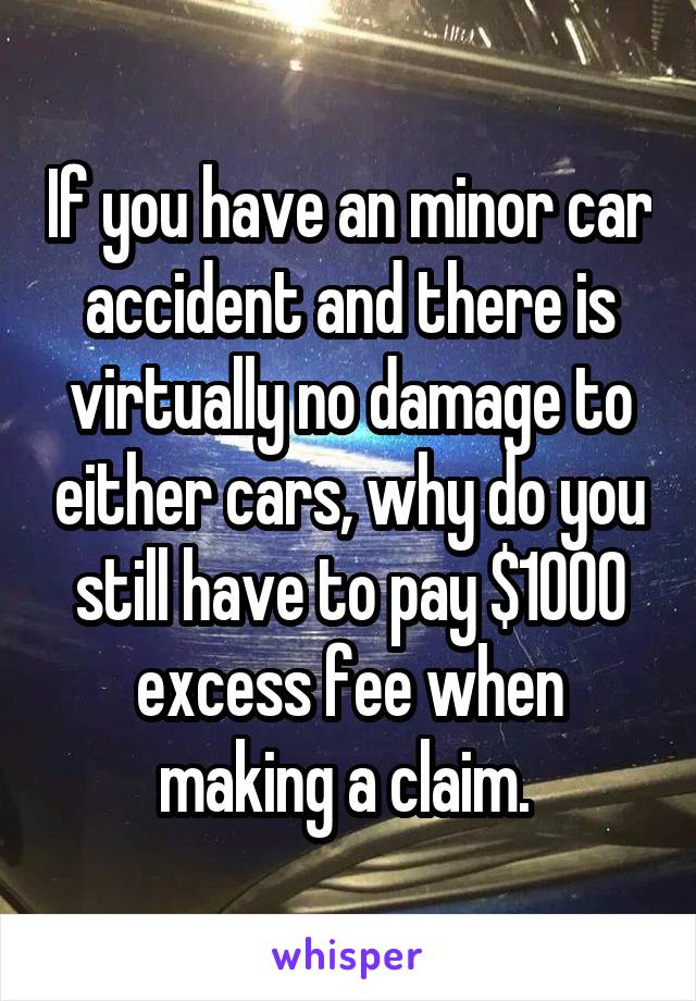 If you have an minor car accident and there is virtually no damage to either cars, why do you still have to pay $1000 excess fee when making a claim. 