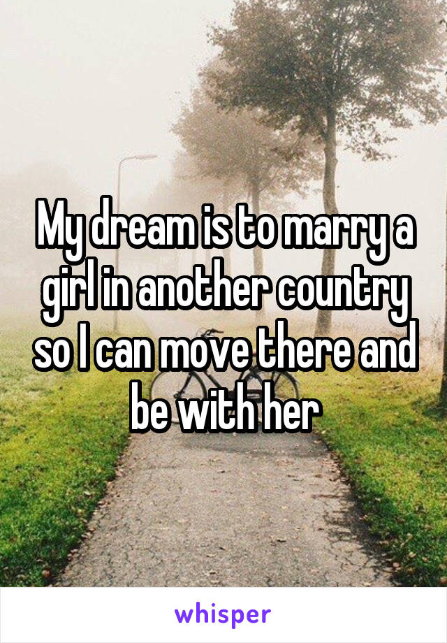 My dream is to marry a girl in another country so I can move there and be with her