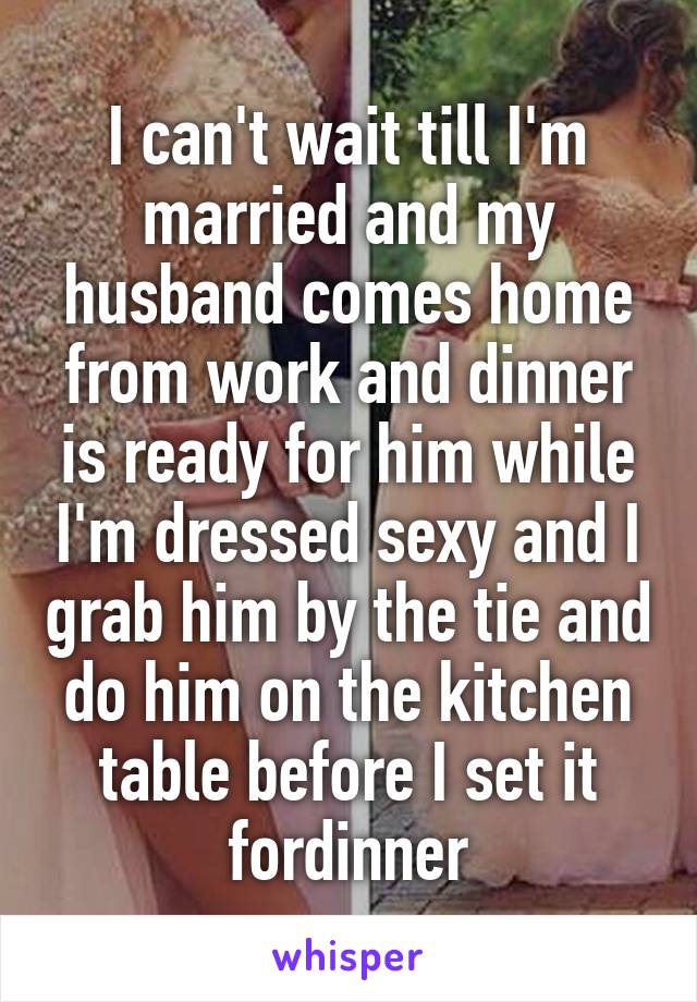 I can't wait till I'm married and my husband comes home from work and dinner is ready for him while I'm dressed sexy and I grab him by the tie and do him on the kitchen table before I set it fordinner