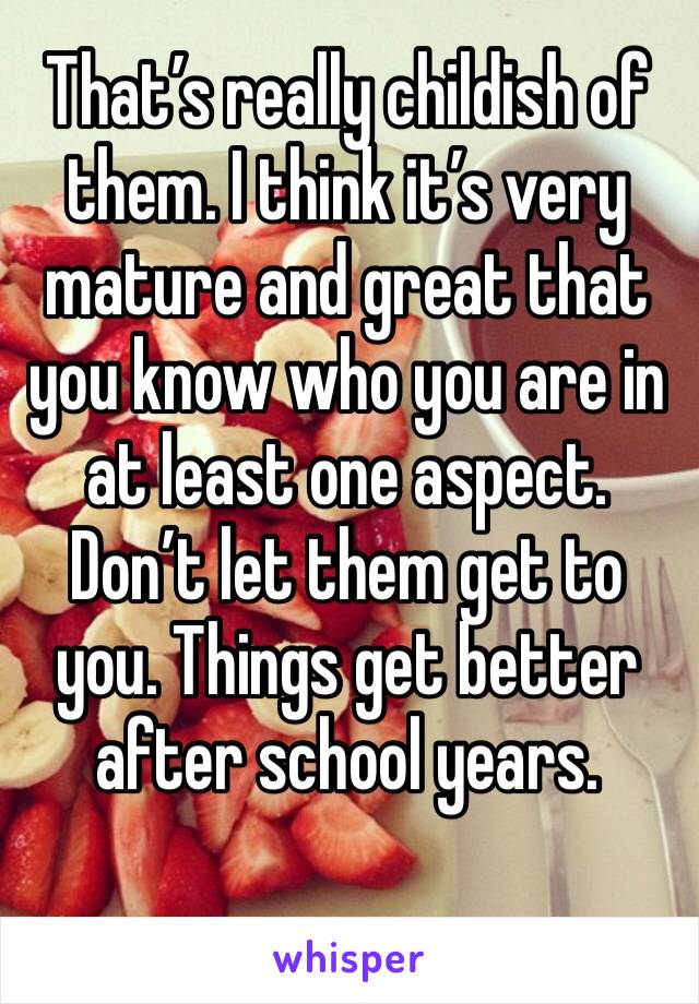That’s really childish of them. I think it’s very mature and great that you know who you are in at least one aspect. Don’t let them get to you. Things get better after school years.